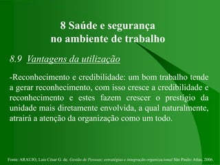 Fonte: ARAUJO, Luis César G. de. Gestão de Pessoas; estratégias e integração organizacional São Paulo: Atlas, 2006.
8 Saúde e segurança
no ambiente de trabalho
8.9 Vantagens da utilização
-Reconhecimento e credibilidade: um bom trabalho tende
a gerar reconhecimento, com isso cresce a credibilidade e
reconhecimento e estes fazem crescer o prestígio da
unidade mais diretamente envolvida, a qual naturalmente,
atrairá a atenção da organização como um todo.
 
