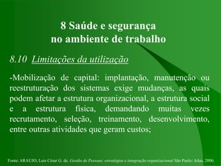 Fonte: ARAUJO, Luis César G. de. Gestão de Pessoas; estratégias e integração organizacional São Paulo: Atlas, 2006.
8 Saúde e segurança
no ambiente de trabalho
8.10 Limitações da utilização
-Mobilização de capital: implantação, manutenção ou
reestruturação dos sistemas exige mudanças, as quais
podem afetar a estrutura organizacional, a estrutura social
e a estrutura física, demandando muitas vezes
recrutamento, seleção, treinamento, desenvolvimento,
entre outras atividades que geram custos;
 