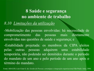 Fonte: ARAUJO, Luis César G. de. Gestão de Pessoas; estratégias e integração organizacional São Paulo: Atlas, 2006.
8 Saúde e segurança
no ambiente de trabalho
8.10 Limitações da utilização
-Mobilização das pessoas envolvidas: há necessidade de
comprometimento das pessoas mais diretamente
envolvidas nas questões de saúde e segurança; e
-Estabilidade projetada: os membros da CIPA eleitos
pelas outras pessoas adquirem uma estabilidade
temporária, não podendo ser demitidos durante o período
do mandato de um ano e pelo período de um ano após o
término do mandato.
 