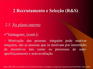 Fonte: ARAUJO, Luis César G. de. Gestão de Pessoas; estratégias e integração organizacional São Paulo: Atlas, 2006.
2 Recrutamento e Seleção (R&S)
2.3 No plano interno
Vantagens, (cont.):
- Motivação das pessoas: ninguém pode motivar
ninguém, são as pessoas que se motivam por intermédio
de incentivos tais como os processos de auto-
aperfeiçoamento e auto-avaliação.
 