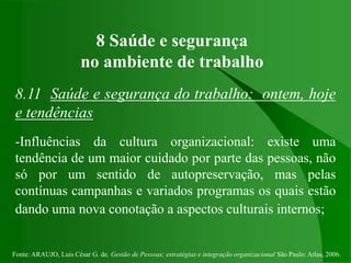 Fonte: ARAUJO, Luis César G. de. Gestão de Pessoas; estratégias e integração organizacional São Paulo: Atlas, 2006.
8 Saúde e segurança
no ambiente de trabalho
8.11 Saúde e segurança do trabalho: ontem, hoje
e tendências
-Influências da cultura organizacional: existe uma
tendência de um maior cuidado por parte das pessoas, não
só por um sentido de autopreservação, mas pelas
contínuas campanhas e variados programas os quais estão
dando uma nova conotação a aspectos culturais internos;
 