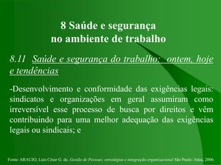 Fonte: ARAUJO, Luis César G. de. Gestão de Pessoas; estratégias e integração organizacional São Paulo: Atlas, 2006.
8 Saúde e segurança
no ambiente de trabalho
8.11 Saúde e segurança do trabalho: ontem, hoje
e tendências
-Desenvolvimento e conformidade das exigências legais:
sindicatos e organizações em geral assumiram como
irreversível esse processo de busca por direitos e vêm
contribuindo para uma melhor adequação das exigências
legais ou sindicais; e
 