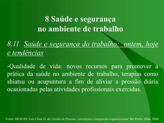 Fonte: ARAUJO, Luis César G. de. Gestão de Pessoas; estratégias e integração organizacional São Paulo: Atlas, 2006.
8 Saúde e segurança
no ambiente de trabalho
8.11 Saúde e segurança do trabalho: ontem, hoje
e tendências
-Qualidade de vida: novos recursos para promover a
prática da saúde no ambiente de trabalho, terapias como
shiatsu ou acupuntura a fim de aliviar a pressão diária
ocasionadas pelas atividades profissionais exercidas.
 
