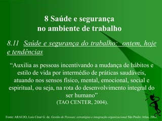 Fonte: ARAUJO, Luis César G. de. Gestão de Pessoas; estratégias e integração organizacional São Paulo: Atlas, 2006.
8 Saúde e segurança
no ambiente de trabalho
8.11 Saúde e segurança do trabalho: ontem, hoje
e tendências
“Auxilia as pessoas incentivando a mudança de hábitos e
estilo de vida por intermédio de práticas saudáveis,
atuando nos sensos físico, mental, emocional, social e
espiritual, ou seja, na rota do desenvolvimento integral do
ser humano”
(TAO CENTER, 2004).
 