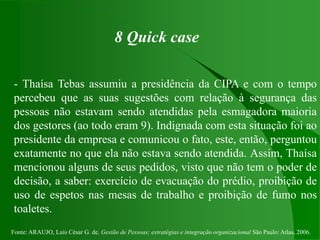 Fonte: ARAUJO, Luis César G. de. Gestão de Pessoas; estratégias e integração organizacional São Paulo: Atlas, 2006.
8 Quick case
- Thaísa Tebas assumiu a presidência da CIPA e com o tempo
percebeu que as suas sugestões com relação à segurança das
pessoas não estavam sendo atendidas pela esmagadora maioria
dos gestores (ao todo eram 9). Indignada com esta situação foi ao
presidente da empresa e comunicou o fato, este, então, perguntou
exatamente no que ela não estava sendo atendida. Assim, Thaísa
mencionou alguns de seus pedidos, visto que não tem o poder de
decisão, a saber: exercício de evacuação do prédio, proibição de
uso de espetos nas mesas de trabalho e proibição de fumo nos
toaletes.
 
