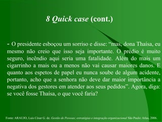 Fonte: ARAUJO, Luis César G. de. Gestão de Pessoas; estratégias e integração organizacional São Paulo: Atlas, 2006.
8 Quick case (cont.)
- O presidente esboçou um sorriso e disse: “mas, dona Thaísa, eu
mesmo não creio que isso seja importante. O prédio é muito
seguro, incêndio aqui seria uma fatalidade. Além do mais um
cigarrinho a mais ou a menos não vai causar maiores danos. E
quanto aos espetos de papel eu nunca soube de algum acidente,
portanto, acho que a senhora não deve dar maior importância a
negativa dos gestores em atender aos seus pedidos”. Agora, diga:
se você fosse Thaísa, o que você faria?
 