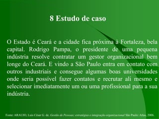 Fonte: ARAUJO, Luis César G. de. Gestão de Pessoas; estratégias e integração organizacional São Paulo: Atlas, 2006.
8 Estudo de caso
O Estado é Ceará e a cidade fica próxima à Fortaleza, bela
capital. Rodrigo Pampa, o presidente de uma pequena
indústria resolve contratar um gestor organizacional bem
longe do Ceará. E vindo a São Paulo entra em contato com
outros industriais e consegue algumas boas universidades
onde seria possível fazer contatos e recrutar ali mesmo e
selecionar imediatamente um ou uma profissional para a sua
indústria.
 