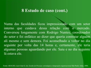 Fonte: ARAUJO, Luis César G. de. Gestão de Pessoas; estratégias e integração organizacional São Paulo: Atlas, 2006.
8 Estudo de caso (cont.)
Numa das faculdades ficou impressionado com um setor
interno que cuidava dessa relação com o mercado.
Conversou longamente com Rodrigo Nuntes, coordenador
do setor e foi enfático ao dizer que queria contratar alguém
ali mesmo e sem demora. Foi aconselhado a voltar no dia
seguinte por volta das 14 horas e, certamente, ele teria
algumas pessoas aguardando por ele. Saiu e no dia seguinte
lá estava ele.
 