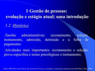 Fonte: ARAUJO, Luis César G. de. Gestão de Pessoas; estratégias e integração organizacional São Paulo: Atlas, 2006.
1 Gestão de pessoas:
evolução e estágio atual; uma introdução
1.2 Histórico
.Tarefas administrativas: recrutamento, seleção,
treinamento, admissão, demissão e a folha de
pagamento;
.Atividades mais importantes: recrutamento e seleção,
prova específica e testes psicológicos e treinamento;
 