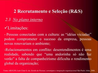 Fonte: ARAUJO, Luis César G. de. Gestão de Pessoas; estratégias e integração organizacional São Paulo: Atlas, 2006.
2 Recrutamento e Seleção (R&S)
2.3 No plano interno
Limitações:
- Pessoas conectadas com a cultura: as “idéias viciadas”
podem comprometer o sucesso da empresa, pessoas
novas renovariam o ambiente;
-Relacionamentos em conflito: desentendimentos é uma
realidade, sabendo que “uma andorinha só não faz
verão” a falta de companheirismo dificulta o rendimento
global da organização;
 