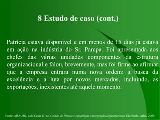 Fonte: ARAUJO, Luis César G. de. Gestão de Pessoas; estratégias e integração organizacional São Paulo: Atlas, 2006.
8 Estudo de caso (cont.)
Patrícia estava disponível e em menos de 15 dias já estava
em ação na indústria do Sr. Pampa. Foi apresentada aos
chefes das várias unidades componentes da estrutura
organizacional e falou, brevemente, mas foi firme ao afirmar
que a empresa entrara numa nova ordem: a busca da
excelência e a luta por novos mercados, incluindo, as
exportações, inexistentes até aquele momento.
 