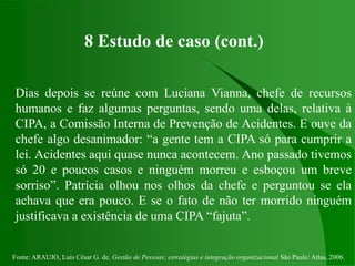 Fonte: ARAUJO, Luis César G. de. Gestão de Pessoas; estratégias e integração organizacional São Paulo: Atlas, 2006.
8 Estudo de caso (cont.)
Dias depois se reúne com Luciana Vianna, chefe de recursos
humanos e faz algumas perguntas, sendo uma delas, relativa à
CIPA, a Comissão Interna de Prevenção de Acidentes. E ouve da
chefe algo desanimador: “a gente tem a CIPA só para cumprir a
lei. Acidentes aqui quase nunca acontecem. Ano passado tivemos
só 20 e poucos casos e ninguém morreu e esboçou um breve
sorriso”. Patrícia olhou nos olhos da chefe e perguntou se ela
achava que era pouco. E se o fato de não ter morrido ninguém
justificava a existência de uma CIPA “fajuta”.
 