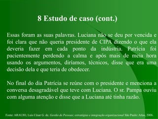 Fonte: ARAUJO, Luis César G. de. Gestão de Pessoas; estratégias e integração organizacional São Paulo: Atlas, 2006.
8 Estudo de caso (cont.)
Essas foram as suas palavras. Luciana não se deu por vencida e
foi clara que não queria presidente de CIPA dizendo o que ela
deveria fazer em cada ponto da indústria. Patrícia foi
pacientemente perdendo a calma e após mais de meia hora
usando os argumentos, diríamos, técnicos, disse que era uma
decisão dela e que teria de obedecer.
No final do dia Patrícia se reúne com o presidente e menciona a
conversa desagradável que teve com Luciana. O sr. Pampa ouviu
com alguma atenção e disse que a Luciana até tinha razão.
 