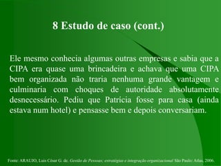 Fonte: ARAUJO, Luis César G. de. Gestão de Pessoas; estratégias e integração organizacional São Paulo: Atlas, 2006.
8 Estudo de caso (cont.)
Ele mesmo conhecia algumas outras empresas e sabia que a
CIPA era quase uma brincadeira e achava que uma CIPA
bem organizada não traria nenhuma grande vantagem e
culminaria com choques de autoridade absolutamente
desnecessário. Pediu que Patrícia fosse para casa (ainda
estava num hotel) e pensasse bem e depois conversariam.
 