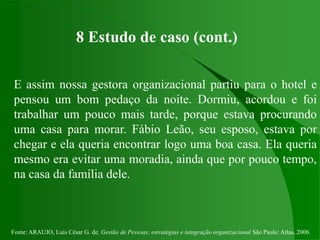 Fonte: ARAUJO, Luis César G. de. Gestão de Pessoas; estratégias e integração organizacional São Paulo: Atlas, 2006.
8 Estudo de caso (cont.)
E assim nossa gestora organizacional partiu para o hotel e
pensou um bom pedaço da noite. Dormiu, acordou e foi
trabalhar um pouco mais tarde, porque estava procurando
uma casa para morar. Fábio Leão, seu esposo, estava por
chegar e ela queria encontrar logo uma boa casa. Ela queria
mesmo era evitar uma moradia, ainda que por pouco tempo,
na casa da família dele.
 