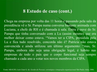Fonte: ARAUJO, Luis César G. de. Gestão de Pessoas; estratégias e integração organizacional São Paulo: Atlas, 2006.
8 Estudo de caso (cont.)
Chega na empresa por volta das 11 horas e passando pela sala da
presidência vê o Sr. Pampa numa conversa bastante animada com
Luciana, a chefe de RH e é chamada à sala. Entra e ouve do Sr.
Pampa que tinha conversado com a Lu (assim mesmo) que era
melhor deixar como estava. “Vamos ter a CIPA, presidida pela
Lu e fica tudo resolvido, concorda não é? Patrícia não estava
convencida e ainda utilizou um último argumento: “mas, Sr.
Pampa, embora não seja uma obrigação legal, é hábito nas
empresas de todo o país que o corpo funcional seja sempre
chamado a cada ano a votar nos novos membros da CIPA.
 