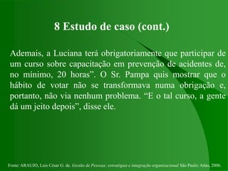 Fonte: ARAUJO, Luis César G. de. Gestão de Pessoas; estratégias e integração organizacional São Paulo: Atlas, 2006.
8 Estudo de caso (cont.)
Ademais, a Luciana terá obrigatoriamente que participar de
um curso sobre capacitação em prevenção de acidentes de,
no mínimo, 20 horas”. O Sr. Pampa quis mostrar que o
hábito de votar não se transformava numa obrigação e,
portanto, não via nenhum problema. “E o tal curso, a gente
dá um jeito depois”, disse ele.
 
