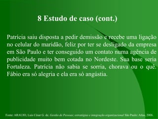 Fonte: ARAUJO, Luis César G. de. Gestão de Pessoas; estratégias e integração organizacional São Paulo: Atlas, 2006.
8 Estudo de caso (cont.)
Patrícia saiu disposta a pedir demissão e recebe uma ligação
no celular do maridão, feliz por ter se desligado da empresa
em São Paulo e ter conseguido um contato numa agência de
publicidade muito bem cotada no Nordeste. Sua base seria
Fortaleza. Patrícia não sabia se sorria, chorava ou o quê.
Fábio era só alegria e ela era só angústia.
 