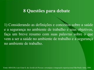 Fonte: ARAUJO, Luis César G. de. Gestão de Pessoas; estratégias e integração organizacional São Paulo: Atlas, 2006.
8 Questões para debate
1) Considerando as definições e conceitos sobre a saúde
e a segurança no ambiente de trabalho e seus objetivos,
faça um breve resumo com suas palavras sobre o que
vem a ser a saúde no ambiente de trabalho e a segurança
no ambiente de trabalho.
 