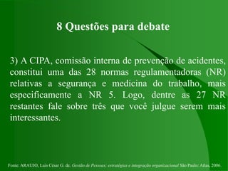 Fonte: ARAUJO, Luis César G. de. Gestão de Pessoas; estratégias e integração organizacional São Paulo: Atlas, 2006.
8 Questões para debate
3) A CIPA, comissão interna de prevenção de acidentes,
constitui uma das 28 normas regulamentadoras (NR)
relativas a segurança e medicina do trabalho, mais
especificamente a NR 5. Logo, dentre as 27 NR
restantes fale sobre três que você julgue serem mais
interessantes.
 