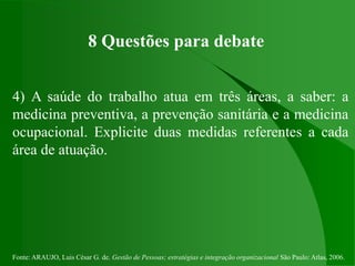 Fonte: ARAUJO, Luis César G. de. Gestão de Pessoas; estratégias e integração organizacional São Paulo: Atlas, 2006.
8 Questões para debate
4) A saúde do trabalho atua em três áreas, a saber: a
medicina preventiva, a prevenção sanitária e a medicina
ocupacional. Explicite duas medidas referentes a cada
área de atuação.
 