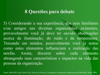 Fonte: ARAUJO, Luis César G. de. Gestão de Pessoas; estratégias e integração organizacional São Paulo: Atlas, 2006.
8 Questões para debate
5) Considerando a sua experiência, dos seus familiares
e/ou amigos nas diversas organizações existentes,
provavelmente você já deve ter ouvido observações
acerca da iluminação, do ruído e da temperatura.
Trocando em miúdos, possivelmente você já notou
como estes elementos influenciam a realização das
tarefas. Assim, discorra sobre cada elemento
abrangendo suas características e impactos na vida das
pessoas da organização.
 