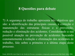 Fonte: ARAUJO, Luis César G. de. Gestão de Pessoas; estratégias e integração organizacional São Paulo: Atlas, 2006.
8 Questões para debate
7) A segurança do trabalho apresenta três objetivos que
são: a identificação das principais causas, a correção e
manutenção das estruturas físicas e a prevenção,
redução e eliminação dos acidentes. Considerando a sua
possível atuação na prevenção de acidentes buscando
constantemente a redução e eliminação dos acidentes de
trabalho, fale sobre a primeira e a última etapa deste
processo.
 