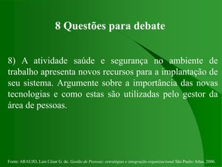 Fonte: ARAUJO, Luis César G. de. Gestão de Pessoas; estratégias e integração organizacional São Paulo: Atlas, 2006.
8 Questões para debate
8) A atividade saúde e segurança no ambiente de
trabalho apresenta novos recursos para a implantação de
seu sistema. Argumente sobre a importância das novas
tecnologias e como estas são utilizadas pelo gestor da
área de pessoas.
 