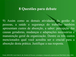 Fonte: ARAUJO, Luis César G. de. Gestão de Pessoas; estratégias e integração organizacional São Paulo: Atlas, 2006.
8 Questões para debate
9) Assim como as demais atividades da gestão de
pessoas, a saúde e segurança do trabalho também
apresentam custos de absorção, a saber: percepção das
causas geradoras, mudanças e adaptações necessárias e
manutenção geral da organização. Dentre os três custos
mencionados qual você acredita ser o crucial para a
absorção desta prática. Justifique a sua resposta.
 