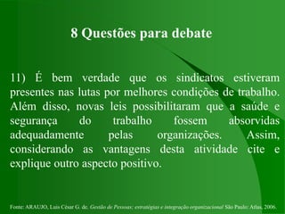 Fonte: ARAUJO, Luis César G. de. Gestão de Pessoas; estratégias e integração organizacional São Paulo: Atlas, 2006.
8 Questões para debate
11) É bem verdade que os sindicatos estiveram
presentes nas lutas por melhores condições de trabalho.
Além disso, novas leis possibilitaram que a saúde e
segurança do trabalho fossem absorvidas
adequadamente pelas organizações. Assim,
considerando as vantagens desta atividade cite e
explique outro aspecto positivo.
 