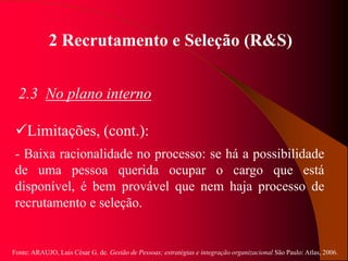 Fonte: ARAUJO, Luis César G. de. Gestão de Pessoas; estratégias e integração organizacional São Paulo: Atlas, 2006.
2 Recrutamento e Seleção (R&S)
2.3 No plano interno
Limitações, (cont.):
- Baixa racionalidade no processo: se há a possibilidade
de uma pessoa querida ocupar o cargo que está
disponível, é bem provável que nem haja processo de
recrutamento e seleção.
 