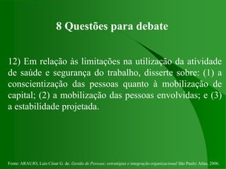 Fonte: ARAUJO, Luis César G. de. Gestão de Pessoas; estratégias e integração organizacional São Paulo: Atlas, 2006.
8 Questões para debate
12) Em relação às limitações na utilização da atividade
de saúde e segurança do trabalho, disserte sobre: (1) a
conscientização das pessoas quanto à mobilização de
capital; (2) a mobilização das pessoas envolvidas; e (3)
a estabilidade projetada.
 