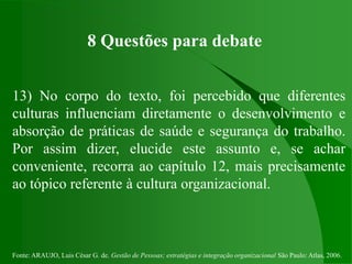 Fonte: ARAUJO, Luis César G. de. Gestão de Pessoas; estratégias e integração organizacional São Paulo: Atlas, 2006.
8 Questões para debate
13) No corpo do texto, foi percebido que diferentes
culturas influenciam diretamente o desenvolvimento e
absorção de práticas de saúde e segurança do trabalho.
Por assim dizer, elucide este assunto e, se achar
conveniente, recorra ao capítulo 12, mais precisamente
ao tópico referente à cultura organizacional.
 