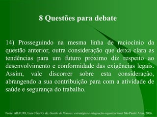 Fonte: ARAUJO, Luis César G. de. Gestão de Pessoas; estratégias e integração organizacional São Paulo: Atlas, 2006.
8 Questões para debate
14) Prosseguindo na mesma linha de raciocínio da
questão anterior, outra consideração que deixa clara as
tendências para um futuro próximo diz respeito ao
desenvolvimento e conformidade das exigências legais.
Assim, vale discorrer sobre esta consideração,
abrangendo a sua contribuição para com a atividade de
saúde e segurança do trabalho.
 