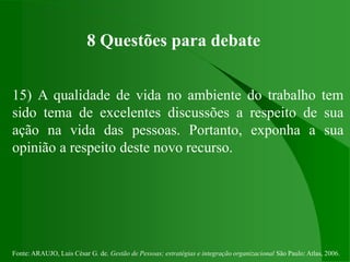 Fonte: ARAUJO, Luis César G. de. Gestão de Pessoas; estratégias e integração organizacional São Paulo: Atlas, 2006.
8 Questões para debate
15) A qualidade de vida no ambiente do trabalho tem
sido tema de excelentes discussões a respeito de sua
ação na vida das pessoas. Portanto, exponha a sua
opinião a respeito deste novo recurso.
 