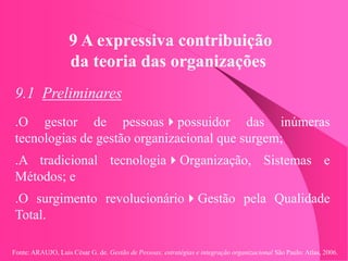 Fonte: ARAUJO, Luis César G. de. Gestão de Pessoas; estratégias e integração organizacional São Paulo: Atlas, 2006.
9 A expressiva contribuição
da teoria das organizações
9.1 Preliminares
.O gestor de pessoaspossuidor das inúmeras
tecnologias de gestão organizacional que surgem;
.A tradicional tecnologiaOrganização, Sistemas e
Métodos; e
.O surgimento revolucionárioGestão pela Qualidade
Total.
 