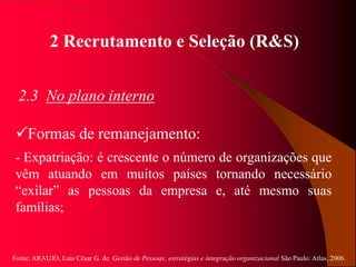 Fonte: ARAUJO, Luis César G. de. Gestão de Pessoas; estratégias e integração organizacional São Paulo: Atlas, 2006.
2 Recrutamento e Seleção (R&S)
2.3 No plano interno
Formas de remanejamento:
- Expatriação: é crescente o número de organizações que
vêm atuando em muitos países tornando necessário
“exilar” as pessoas da empresa e, até mesmo suas
famílias;
 