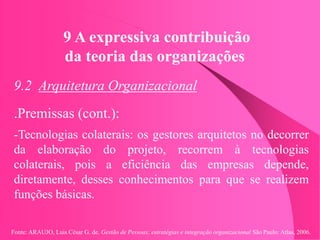 Fonte: ARAUJO, Luis César G. de. Gestão de Pessoas; estratégias e integração organizacional São Paulo: Atlas, 2006.
9 A expressiva contribuição
da teoria das organizações
9.2 Arquitetura Organizacional
.Premissas (cont.):
-Tecnologias colaterais: os gestores arquitetos no decorrer
da elaboração do projeto, recorrem à tecnologias
colaterais, pois a eficiência das empresas depende,
diretamente, desses conhecimentos para que se realizem
funções básicas.
 