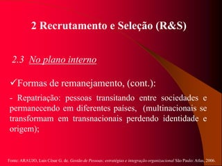 Fonte: ARAUJO, Luis César G. de. Gestão de Pessoas; estratégias e integração organizacional São Paulo: Atlas, 2006.
2 Recrutamento e Seleção (R&S)
2.3 No plano interno
Formas de remanejamento, (cont.):
- Repatriação: pessoas transitando entre sociedades e
permanecendo em diferentes países, (multinacionais se
transformam em transnacionais perdendo identidade e
origem);
 