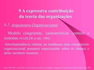 Fonte: ARAUJO, Luis César G. de. Gestão de Pessoas; estratégias e integração organizacional São Paulo: Atlas, 2006.
9 A expressiva contribuição
da teoria das organizações
9.2 Arquitetura Organizacional
. Modelo congruente, características comuns a
sistemas (NADLER et alii, 1994):
-Interdependência interna: as mudanças num componente
organizacional possuem repercussões sobre os demais e
deles recebem insumos;
 