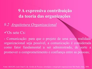 Fonte: ARAUJO, Luis César G. de. Gestão de Pessoas; estratégias e integração organizacional São Paulo: Atlas, 2006.
9 A expressiva contribuição
da teoria das organizações
9.2 Arquitetura Organizacional
Os sete Cs:
- Comunicação: para que o projeto de uma nova realidade
organizacional seja possível, a comunicação é considerada
como fator fundamental a ser administrado, de sorte a
promover o comprometimento e confiança entre as pessoas;
 