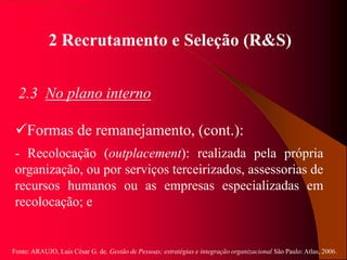 Fonte: ARAUJO, Luis César G. de. Gestão de Pessoas; estratégias e integração organizacional São Paulo: Atlas, 2006.
2 Recrutamento e Seleção (R&S)
2.3 No plano interno
Formas de remanejamento, (cont.):
- Recolocação (outplacement): realizada pela própria
organização, ou por serviços terceirizados, assessorias de
recursos humanos ou as empresas especializadas em
recolocação; e
 