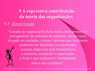 Fonte: ARAUJO, Luis César G. de. Gestão de Pessoas; estratégias e integração organizacional São Paulo: Atlas, 2006.
9 A expressiva contribuição
da teoria das organizações
9.3 Terceirização
“Garante às organizações bons frutos, pois promove o
enxugamento da estrutura da empresa, muitas vezes
afogada em unidades, rotinas e pessoas que facilmente
poderiam ser demitidas (ou destinadas
a outras empresas) pela transferência
a terceiros, ensejando a organização
a focar o que realmente é fundamental
para a sua existência”.
 