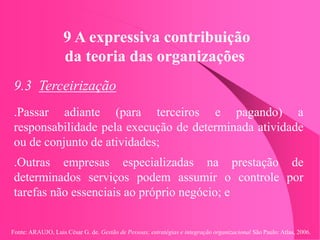 Fonte: ARAUJO, Luis César G. de. Gestão de Pessoas; estratégias e integração organizacional São Paulo: Atlas, 2006.
9 A expressiva contribuição
da teoria das organizações
9.3 Terceirização
.Passar adiante (para terceiros e pagando) a
responsabilidade pela execução de determinada atividade
ou de conjunto de atividades;
.Outras empresas especializadas na prestação de
determinados serviços podem assumir o controle por
tarefas não essenciais ao próprio negócio; e
 