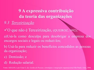 Fonte: ARAUJO, Luis César G. de. Gestão de Pessoas; estratégias e integração organizacional São Paulo: Atlas, 2006.
9 A expressiva contribuição
da teoria das organizações
9.3 Terceirização
O que não é Terceirização, (QUEIROZ, 1992):
a)Usá-la como desculpa para desobrigar a empresa dos
encargos sociais e legais ou reduzi-los;
b) Usá-la para reduzir os benefícios concedidos as pessoas
da organização;
c) Demissão; e
d) Redução salarial.
 