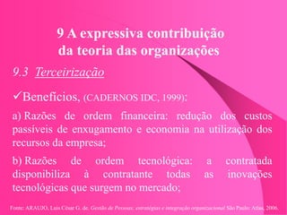 Fonte: ARAUJO, Luis César G. de. Gestão de Pessoas; estratégias e integração organizacional São Paulo: Atlas, 2006.
9 A expressiva contribuição
da teoria das organizações
9.3 Terceirização
Benefícios, (CADERNOS IDC, 1999):
a) Razões de ordem financeira: redução dos custos
passíveis de enxugamento e economia na utilização dos
recursos da empresa;
b) Razões de ordem tecnológica: a contratada
disponibiliza à contratante todas as inovações
tecnológicas que surgem no mercado;
 