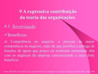Fonte: ARAUJO, Luis César G. de. Gestão de Pessoas; estratégias e integração organizacional São Paulo: Atlas, 2006.
9 A expressiva contribuição
da teoria das organizações
9.3 Terceirização
Benefícios:
e) Competência no negócio: a procura de maior
competência no negócio, mais do que justifica a entrega de
funções de apoio que pouco ou nenhuma intimidade têm
com os negócios da empresa caracterizando o mais forte
benefício.
 