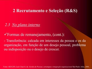 Fonte: ARAUJO, Luis César G. de. Gestão de Pessoas; estratégias e integração organizacional São Paulo: Atlas, 2006.
2 Recrutamento e Seleção (R&S)
2.3 No plano interno
Formas de remanejamento, (cont.):
- Transferência: calcada em interesses da pessoa e os da
organização, em função de um desejo pessoal, problema
ou indisposição ou o desejo de crescer.
 