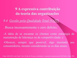 Fonte: ARAUJO, Luis César G. de. Gestão de Pessoas; estratégias e integração organizacional São Paulo: Atlas, 2006.
9 A expressiva contribuição
da teoria das organizações
9.4 Gestão pela Qualidade Total (GQT)
. Busca incessantemente o zero defeito;
-A idéia de se encantar os clientes como estratégia de
manutenção de liderança ou de competitividade; e
-Oferecer, sempre que possível, algo inusitado aos
consumidores, mesmo considerando-se os dias atuais.
 