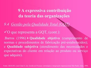 Fonte: ARAUJO, Luis César G. de. Gestão de Pessoas; estratégias e integração organizacional São Paulo: Atlas, 2006.
9 A expressiva contribuição
da teoria das organizações
9.4 Gestão pela Qualidade Total (GQT)
O que representa a GQT, (cont.):
.Barros (1996)Qualidade objetiva (cumprimento de
normas e procedimentos de fabricação pré-estabelecidos);
e Qualidade subjetiva (atendimento das necessidades e
expectativas do cliente em relação ao produto ou serviço
que adquire).
 